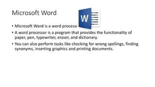 Microsoft Word
• Microsoft Word is a word processor.
• A word processor is a program that provides the functionality of
paper, pen, typewriter, eraser, and dictionary.
• You can also perform tasks like checking for wrong spellings, finding
synonyms, inserting graphics and printing documents.
 