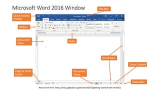 Microsoft Word 2016 Window
Ribbon
Quick Access
Toolbar
Document
Pane
Read more here: https://edu.gcfglobal.org/en/word2016/getting-started-with-word/1/
Ruler
Scroll Bars
Page & Word
Count
Document
Views
Zoom Control
Status Bar
Title Bar
 