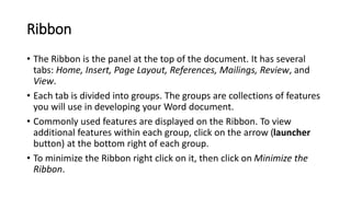 Ribbon
• The Ribbon is the panel at the top of the document. It has several
tabs: Home, Insert, Page Layout, References, Mailings, Review, and
View.
• Each tab is divided into groups. The groups are collections of features
you will use in developing your Word document.
• Commonly used features are displayed on the Ribbon. To view
additional features within each group, click on the arrow (launcher
button) at the bottom right of each group.
• To minimize the Ribbon right click on it, then click on Minimize the
Ribbon.
 