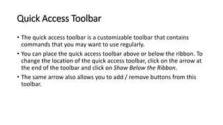 Quick Access Toolbar
• The quick access toolbar is a customizable toolbar that contains
commands that you may want to use regularly.
• You can place the quick access toolbar above or below the ribbon. To
change the location of the quick access toolbar, click on the arrow at
the end of the toolbar and click on Show Below the Ribbon.
• The same arrow also allows you to add / remove buttons from this
toolbar.
 