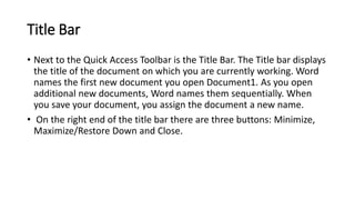 Title Bar
• Next to the Quick Access Toolbar is the Title Bar. The Title bar displays
the title of the document on which you are currently working. Word
names the first new document you open Document1. As you open
additional new documents, Word names them sequentially. When
you save your document, you assign the document a new name.
• On the right end of the title bar there are three buttons: Minimize,
Maximize/Restore Down and Close.
 