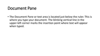 Document Pane
• The Document Pane or text area is located just below the ruler. This is
where you type your document. The blinking vertical line in the
upper-left corner marks the insertion point where text will appear
when typed.
 