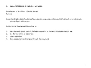 3. WORD PROCESSING IN ENGLISH – MS WORD
Introduction to Word: Part 1 Getting Started
Purpose
Understanding the basic functions of a word processing program (Microsoft Word) such as how to create,
open, and save a document.
In this tutorial sheet you will learn how to:
1. Start Microsoft Word, identify the key components of the Word Window and enter text
2. Use the find option to locate text
3. Save a document
4. Open a document and navigate through the document
1
 