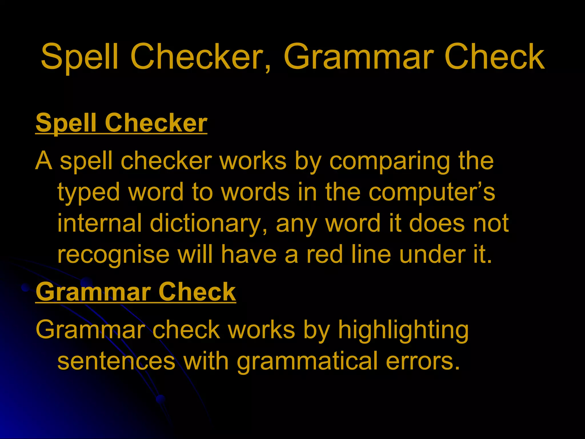 Spell Checker, Grammar Check Spell Checker A spell checker works by comparing the typed word to words in the computer’s internal dictionary, any word it does not recognise will have a red line under it. Grammar Check Grammar check works by highlighting sentences with grammatical errors. 