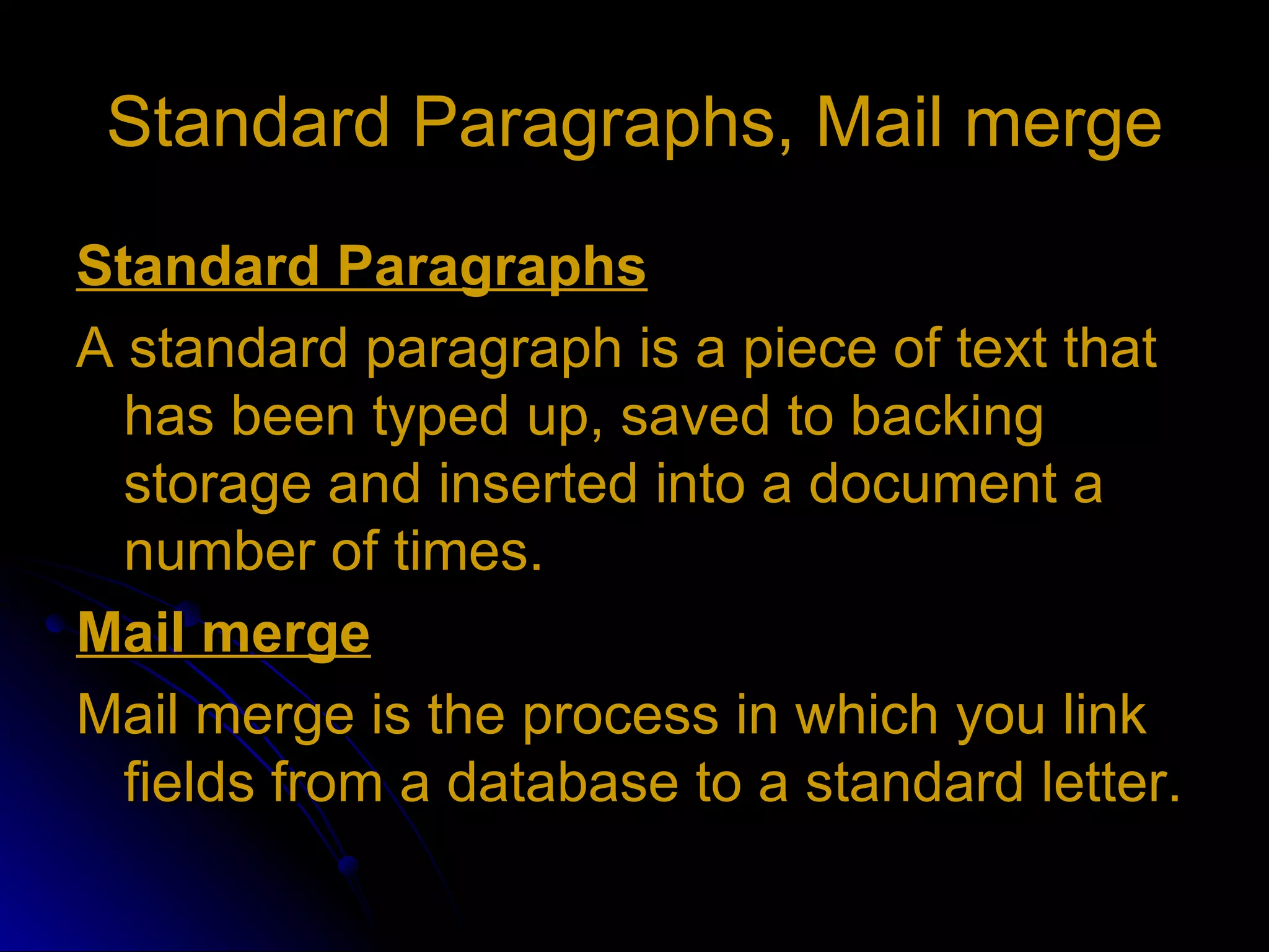 Standard Paragraphs, Mail merge Standard Paragraphs A standard paragraph is a piece of text that has been typed up, saved to backing storage and inserted into a document a number of times. Mail merge Mail merge is the process in which you link fields from a database to a standard letter. 