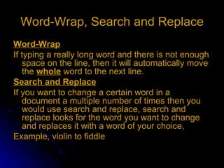 Word-Wrap, Search and Replace Word-Wrap If typing a really long word and there is not enough space on the line, then it will automatically move the  whole  word to the next line. Search and Replace If you want to change a certain word in a document a multiple number of times then you would use search and replace, search and replace looks for the word you want to change and replaces it with a word of your choice, Example, violin to fiddle 