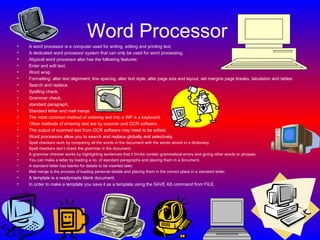 Word Processor   A word processor is a computer used for writing, editing and printing text. A dedicated word processor system that can only be used for word processing. Atypical word processor also has the following features: Enter and edit text, Word wrap Formatting: alter text alignment, line spacing, alter text style, alter page size and layout, set margins page breaks, tabulation and tables Search and replace, Spelling check, Grammar check, standard paragraph, Standard letter and mail merge   The most common method of entering text into a WP is a keyboard. Other methods of entering text are by scanner and OCR software. The output of scanned text from OCR software may need to be edited. Word processors allow you to search and replace globally and selectively. Spell checkers work by comparing all the words in the document with the words stored in a dictionary. Spell checkers don’t check the grammar in the document. A grammar checker works by highlighting sentences that it thinks contain grammatical errors and giving other words or phrases. You can make a letter by loading a no. of standard paragraphs and placing them in a document. A standard letter has blanks for details to be inserted later. Mail merge is the process of loading personal details and placing them in the correct place in a standard letter. A template is a readymade blank document. In order to make a template you save it as a template using the SAVE AS command from FILE. 