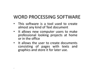 WORD PROCESSING SOFTWARE
• This software is a tool used to create
almost any kind of Text document
• It allows new computer users to make
professional looking projects at home
or in the office
• It allows the user to create documents
consisting of pages with texts and
graphics and store it for later use.
.
 
