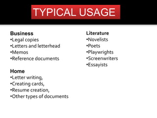 TYPICAL USAGE 
Business 
•Legal copies 
•Letters and letterhead 
•Memos 
•Reference documents 
Home 
•Letter writing, 
•Creating cards, 
•Resume creation, 
•Other types of documents 
Literature 
•Novelists 
•Poets 
•Playwrights 
•Screenwriters 
•Essayists 
 