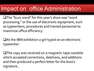 Impact on office Administration 
The "buzz word" for this year's show was "word 
processing," or the use of electronic equipment, such 
as typewriters; procedures and trained personnel to 
maximize office efficiency. 
At the IBM exhibition a girl typed on an electronic 
typewriter. 
The copy was received on a magnetic tape cassette 
which accepted corrections, deletions, and additions 
and then produced a perfect letter for the boss's 
signature.. 
 