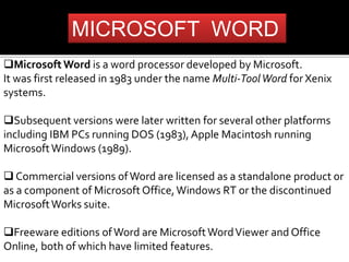 MICROSOFT WORD 
Microsoft Word is a word processor developed by Microsoft. 
It was first released in 1983 under the name Multi-Tool Word for Xenix 
systems. 
Subsequent versions were later written for several other platforms 
including IBM PCs running DOS (1983), Apple Macintosh running 
Microsoft Windows (1989). 
 Commercial versions of Word are licensed as a standalone product or 
as a component of Microsoft Office, Windows RT or the discontinued 
Microsoft Works suite. 
Freeware editions of Word are Microsoft Word Viewer and Office 
Online, both of which have limited features. 
 