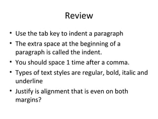 Review Use the tab key to indent a paragraph The extra space at the beginning of a paragraph is called the indent. You should space 1 time after a comma. Types of text styles are regular, bold, italic and underline Justify is alignment that is even on both margins? 