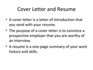 Cover Letter and Resume A cover letter is a letter of introduction that you send with your resume. The purpose of a cover letter is to convince a prospective employer that you are worthy of an interview.  A resume is a one-page summary of your work history and skills. 