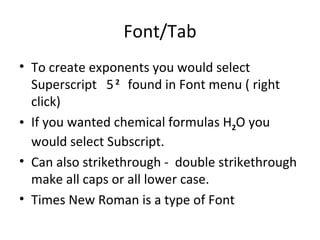 Font/Tab To create exponents you would select Superscript  5   2   found in Font menu ( right click)  If you wanted chemical formulas H 2 O you would select Subscript.  Can also strikethrough -  double strikethrough make all caps or all lower case.  Times New Roman is a type of Font 