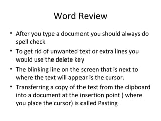 Word Review After you type a document you should always do  spell check To get rid of unwanted text or extra lines you would use the delete key The blinking line on the screen that is next to where the text will appear is the cursor. Transferring a copy of the text from the clipboard into a document at the insertion point ( where you place the cursor) is called Pasting 