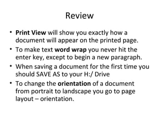 Review Print View  will show you exactly how a document will appear on the printed page. To make text  word wrap  you never hit the enter key, except to begin a new paragraph. When saving a document for the first time you should SAVE AS to your H:/ Drive  To change the  orientation  of a document from portrait to landscape you go to page layout – orientation. 