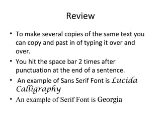 Review To make several copies of the same text you can copy and past in of typing it over and over.  You hit the space bar 2 times after punctuation at the end of a sentence. An example of Sans Serif Font is  Lucida Calligraphy An example of Serif Font is  Georgia 