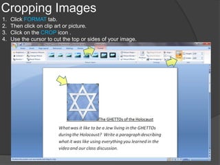 Cropping Images
1.   Click FORMAT tab.
2.   Then click on clip art or picture.
3.   Click on the CROP icon .
4.   Use the cursor to cut the top or sides of your image.
 