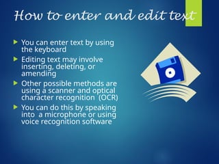 How to enter and edit text
 You can enter text by using
the keyboard
 Editing text may involve
inserting, deleting, or
amending
 Other possible methods are
using a scanner and optical
character recognition (OCR)
 You can do this by speaking
into a microphone or using
voice recognition software
 