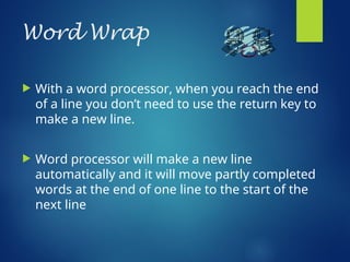 Word Wrap
 With a word processor, when you reach the end
of a line you don’t need to use the return key to
make a new line.
 Word processor will make a new line
automatically and it will move partly completed
words at the end of one line to the start of the
next line
 