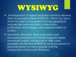 WYSIWYG
 Development of higher-resolution monitors allowed
them to provide limited WYSIWYG - What You See Is
What You Get, to the extent that typographical
features like bold and italics, indentation,
justification and margins were approximated on
screen.
 MacWrite, Microsoft Word and other word
processing programs for the bit-mapped Apple
Macintosh screen, introduced in 1984, were
probably the first true WYSIWYG word processors to
become known to many people until the
introduction of Microsoft Windows.
 
