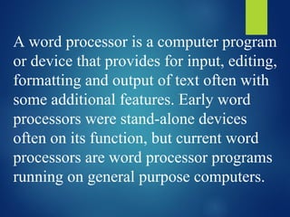 A word processor is a computer program
or device that provides for input, editing,
formatting and output of text often with
some additional features. Early word
processors were stand-alone devices
often on its function, but current word
processors are word processor programs
running on general purpose computers.
 