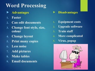 Word Processing
 Advantages
1. Faster
2. Can edit documents
3. Change font style, size,
colour
4. Change layout
5. Print many copies
6. Less noise
7. Add pictures
8. Make tables
9. Email documents
 Disadvantages
1. Equipment costs
2. Upgrade software
3. Train staff
4. More complicated
5. Virus, popup
 