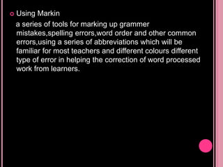  Using Markin
a series of tools for marking up grammer
mistakes,spelling errors,word order and other common
errors,using a series of abbreviations which will be
familiar for most teachers and different colours different
type of error in helping the correction of word processed
work from learners.
 