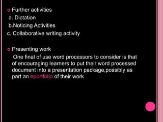  Further activities
a. Dictation
b.Noticing Activities
c. Collaborative writing activity
 Presenting work
One final of use word processors to consider is that
of encouraging learners to put their word processed
document into a presentation package,possibly as
part an eportfolio of their work
 