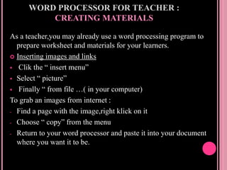 WORD PROCESSOR FOR TEACHER :
CREATING MATERIALS
As a teacher,you may already use a word processing program to
prepare worksheet and materials for your learners.
 Inserting images and links
 Clik the “ insert menu”
 Select “ picture”
 Finally “ from file …( in your computer)
To grab an images from internet :
- Find a page with the image,right klick on it
- Choose “ copy” from the menu
- Return to your word processor and paste it into your document
where you want it to be.
 