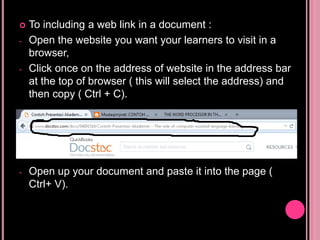  To including a web link in a document :
- Open the website you want your learners to visit in a
browser,
- Click once on the address of website in the address bar
at the top of browser ( this will select the address) and
then copy ( Ctrl + C).
- Open up your document and paste it into the page (
Ctrl+ V).
 