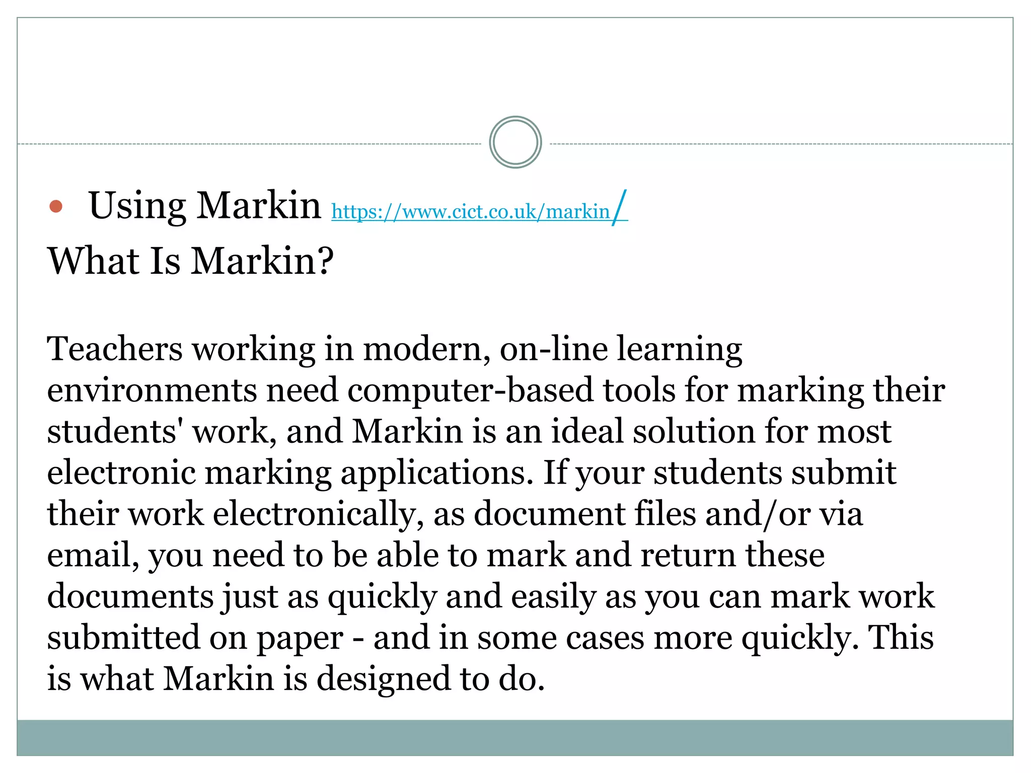  Using Markin https://www.cict.co.uk/markin/
What Is Markin?
Teachers working in modern, on-line learning
environments need computer-based tools for marking their
students' work, and Markin is an ideal solution for most
electronic marking applications. If your students submit
their work electronically, as document files and/or via
email, you need to be able to mark and return these
documents just as quickly and easily as you can mark work
submitted on paper - and in some cases more quickly. This
is what Markin is designed to do.
 