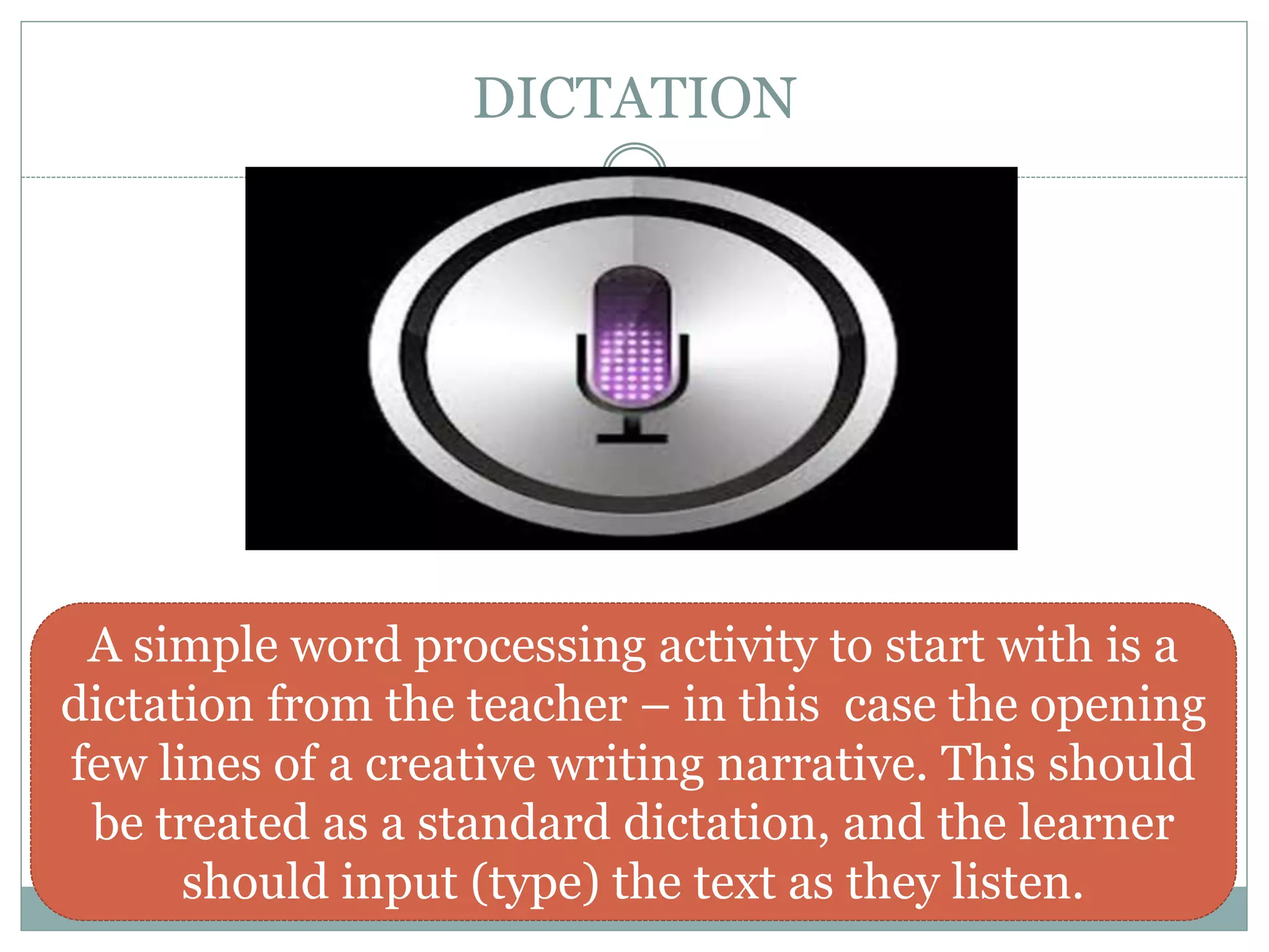 DICTATION
A simple word processing activity to start with is a
dictation from the teacher – in this case the opening
few lines of a creative writing narrative. This should
be treated as a standard dictation, and the learner
should input (type) the text as they listen.
 