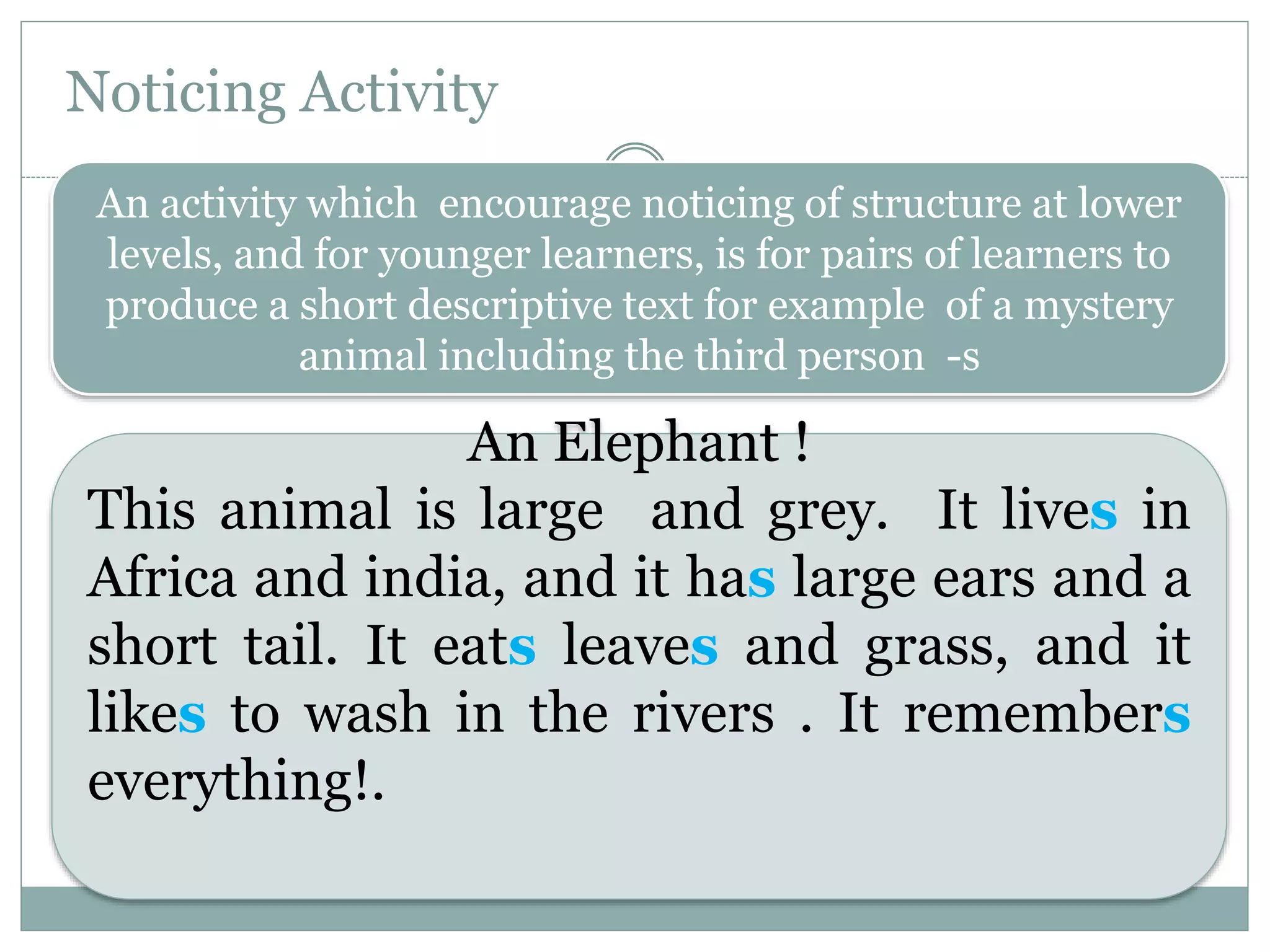 Noticing Activity
An activity which encourage noticing of structure at lower
levels, and for younger learners, is for pairs of learners to
produce a short descriptive text for example of a mystery
animal including the third person -s
An Elephant !
This animal is large and grey. It lives in
Africa and india, and it has large ears and a
short tail. It eats leaves and grass, and it
likes to wash in the rivers . It remembers
everything!.
 