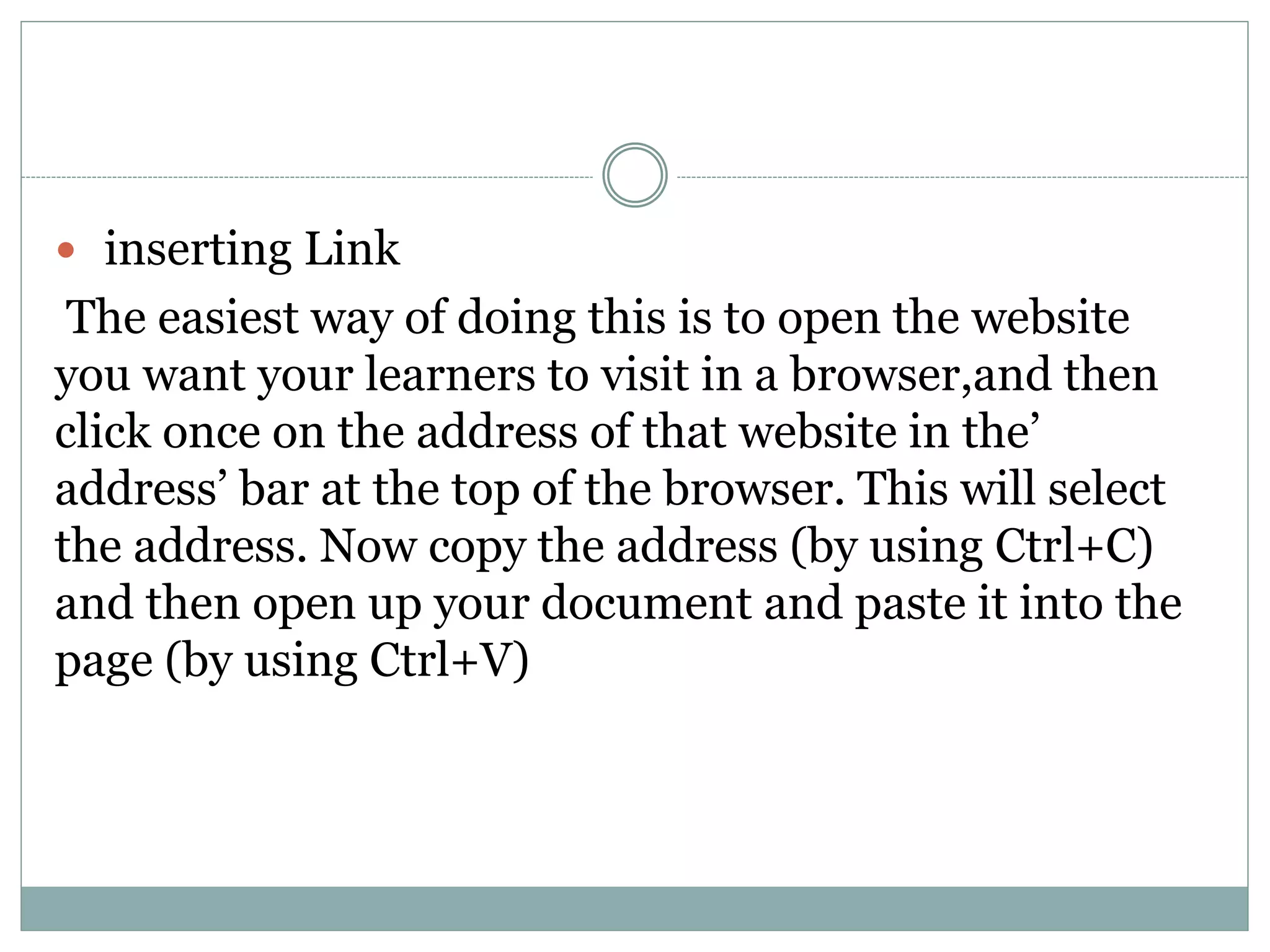  inserting Link
The easiest way of doing this is to open the website
you want your learners to visit in a browser,and then
click once on the address of that website in the’
address’ bar at the top of the browser. This will select
the address. Now copy the address (by using Ctrl+C)
and then open up your document and paste it into the
page (by using Ctrl+V)
 