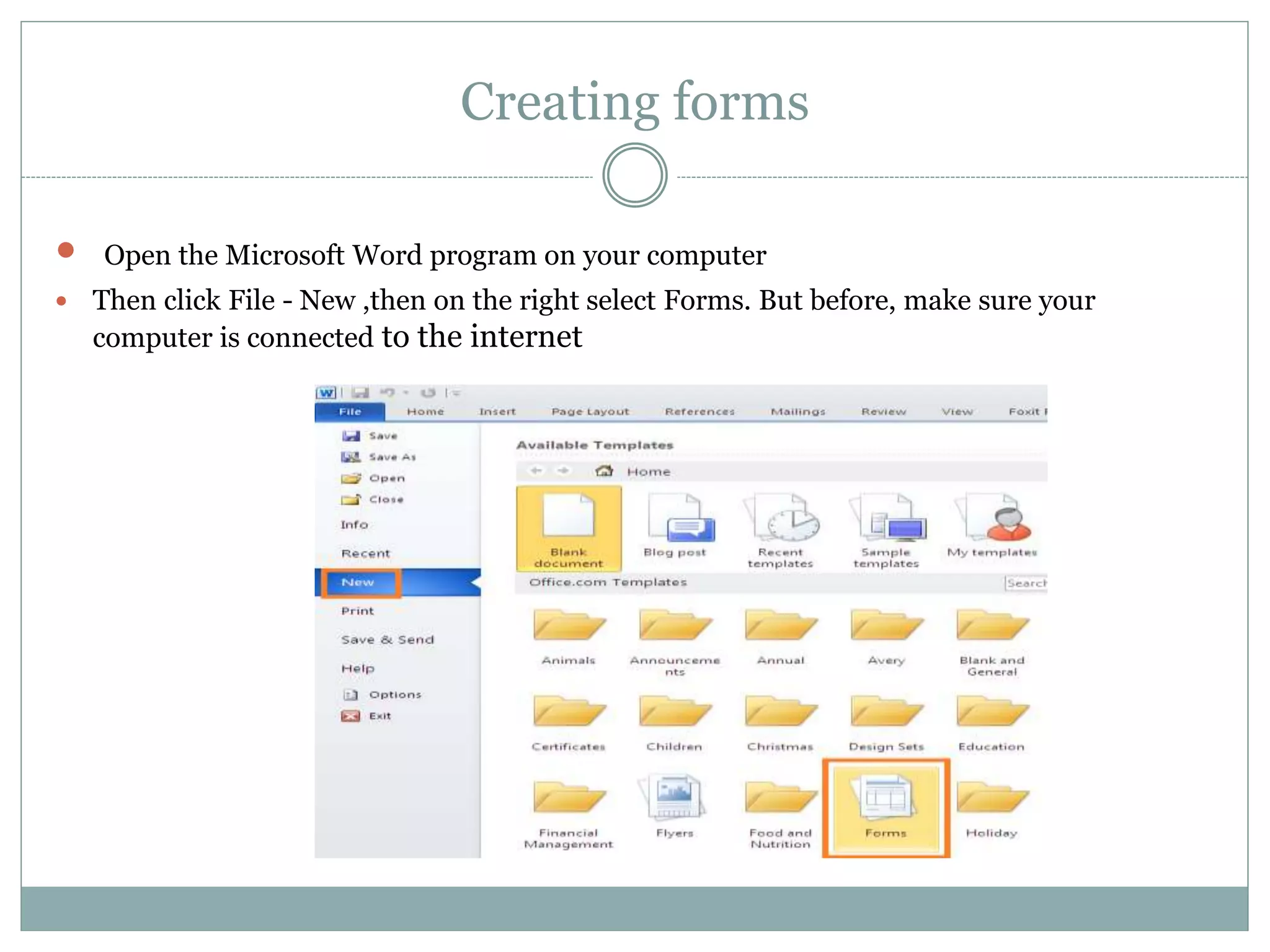 Creating forms
 Open the Microsoft Word program on your computer
 Then click File - New ,then on the right select Forms. But before, make sure your
computer is connected to the internet
 