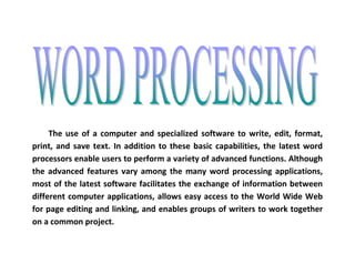The use of a computer and specialized software to write, edit, format, print, and save text. In addition to these basic capabilities, the latest word processors enable users to perform a variety of advanced functions. Although the advanced features vary among the many word processing applications, most of the latest software facilitates the exchange of information between different computer applications, allows easy access to the World Wide Web for page editing and linking, and enables groups of writers to work together on a common project. 
