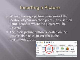    When inserting a picture make sure of the
    location of your insertion point. The insertion
    point identifies where the picture will be
    inserted
   The insert picture button is located on the
    Insert ribbon (click insert tab) in the
    illustrations group
 