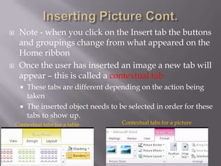     Note - when you click on the Insert tab the buttons
     and groupings change from what appeared on the
     Home ribbon
    Once the user has inserted an image a new tab will
     appear – this is called a contextual tab
         These tabs are different depending on the action being
          taken
         The inserted object needs to be selected in order for these
          tabs to show up.
    Contextual tabs for a table         Contextual tabs for a picture
 