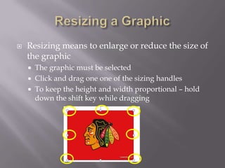    Resizing means to enlarge or reduce the size of
    the graphic
       The graphic must be selected
       Click and drag one one of the sizing handles
       To keep the height and width proportional – hold
        down the shift key while dragging
 