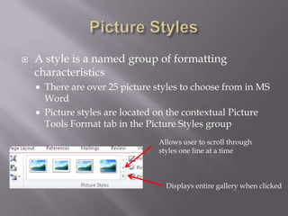    A style is a named group of formatting
    characteristics
       There are over 25 picture styles to choose from in MS
        Word
       Picture styles are located on the contextual Picture
        Tools Format tab in the Picture Styles group
                                  Allows user to scroll through
                                  styles one line at a time



                                    Displays entire gallery when clicked
 