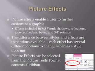    Picture effects enable a user to further
    customize a graphic
       Effects included in MS Word: shadows, reflections,
        glow, soft edges, bevel, and 3-D rotation
   The difference between styles and effects are
    the options available – each effect has several
    different options to change whereas a style
    does not
   Picture Effects can be selected
    from the Picture Tools Format
    contextual ribbon
 