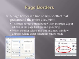    A page border is a line or artistic effect that
    goes around the entire document
       The page border option button is on the page layout
        ribbon in the page background grouping
       When the user selects this option a new window
        appears where exact selections can be made
 