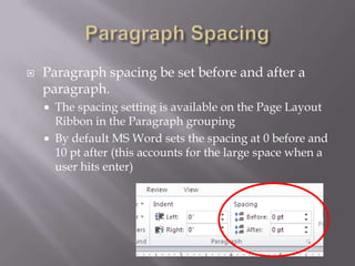    Paragraph spacing be set before and after a
    paragraph.
       The spacing setting is available on the Page Layout
        Ribbon in the Paragraph grouping
       By default MS Word sets the spacing at 0 before and
        10 pt after (this accounts for the large space when a
        user hits enter)
 