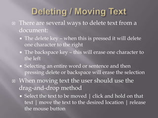    There are several ways to delete text from a
    document:
       The delete key – when this is pressed it will delete
        one character to the right
       The backspace key – this will erase one character to
        the left
       Selecting an entire word or sentence and then
        pressing delete or backspace will erase the selection
   When moving text the user should use the
    drag-and-drop method
       Select the text to be moved | click and hold on that
        text | move the text to the desired location | release
        the mouse button
 