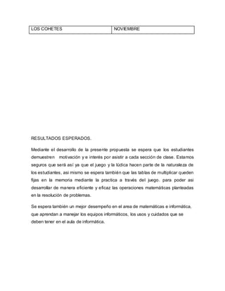 LOS COHETES NOVIEMBRE 
RESULTADOS ESPERADOS. 
Mediante el desarrollo de la presente propuesta se espera que los estudiantes 
demuestren motivación y e interés por asistir a cada sección de clase. Estamos 
seguros que será así ya que el juego y la lúdica hacen parte de la naturaleza de 
los estudiantes, asi mismo se espera también que las tablas de multiplicar queden 
fijas en la memoria mediante la practica a través del juego. para poder asi 
desarrollar de manera eficiente y eficaz las operaciones matemáticas planteadas 
en la resolución de problemas. 
Se espera también un mejor desempeño en el area de matemáticas e informática, 
que aprendan a manejar los equipos informáticos, los usos y cuidados que se 
deben tener en el aula de informática. 
 