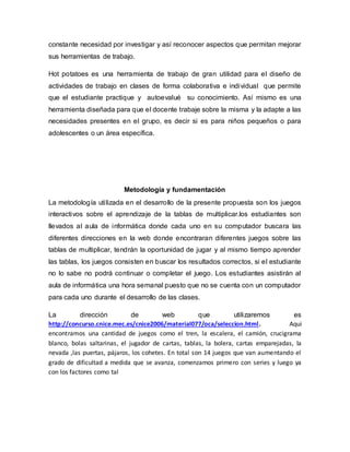 constante necesidad por investigar y así reconocer aspectos que permitan mejorar 
sus herramientas de trabajo. 
Hot potatoes es una herramienta de trabajo de gran utilidad para el diseño de 
actividades de trabajo en clases de forma colaborativa e individual que permite 
que el estudiante practique y autoevalué su conocimiento. Así mismo es una 
herramienta diseñada para que el docente trabaje sobre la misma y la adapte a las 
necesidades presentes en el grupo, es decir si es para niños pequeños o para 
adolescentes o un área específica. 
Metodología y fundamentación 
La metodología uti lizada en el desarrollo de la presente propuesta son los juegos 
interactivos sobre el aprendizaje de la tablas de multiplicar.los estudiantes son 
llevados al aula de informática donde cada uno en su computador buscara las 
diferentes direcciones en la web donde encontraran diferentes juegos sobre las 
tablas de multiplicar, tendrán la oportunidad de jugar y al mismo tiempo aprender 
las tablas, los juegos consisten en buscar los resultados correctos, si el estudiante 
no lo sabe no podrá continuar o completar el juego. Los estudiantes asistirán al 
aula de informática una hora semanal puesto que no se cuenta con un computador 
para cada uno durante el desarrollo de las clases. 
La dirección de web que utilizaremos es 
http://concurso.cnice.mec.es/cnice2006/material077/oca/seleccion.html. Aqui 
encontramos una cantidad de juegos como el tren, la escalera, el camión, crucigrama 
blanco, bolas saltarinas, el jugador de cartas, tablas, la bolera, cartas emparejadas, la 
nevada ,las puertas, pájaros, los cohetes. En total son 14 juegos que van aumentando el 
grado de dificultad a medida que se avanza, comenzamos primero con series y luego ya 
con los factores como tal 
 