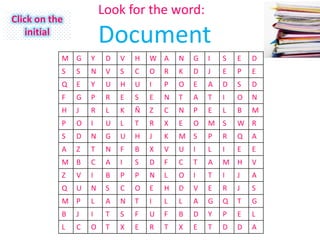Look for the word:
Click on the
    initial
                       Document
           M G     Y    D   V   H   W A     N   G   I   S   E   D
           S   S   N    V   S   C   O   R   K   D   J   E   P   E
           Q   E   Y    U   H   U   I   P   O   E   A   D   S   D
           F   G   P    R   E   S   E   N   T   A   T   I   O   N
           H   J   R    L   K   Ñ   Z   C   N   P   E   L   B   M
           P   O   I    U   L   T   R   X   E   O   M S     W R
           S   D   N    G   U   H   J   K   M S     P   R   Q   A
           A   Z   T    N   F   B   X   V   U   I   L   I   E   E
           M B     C    A   I   S   D   F   C   T   A   M H     V
           Z   V   I    B   P   P   N   L   O   I   T   I   J   A
           Q   U   N    S   C   O   E   H   D   V   E   R   J   S
           M P     L    A   N   T   I   L   L   A   G   Q   T   G
           B   J   I    T   S   F   U   F   B   D   Y   P   E   L
           L   C   O    T   X   E   R   T   X   E   T   D   D   A
 