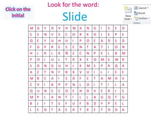 Look for the word:
Click on the
    initial
                                ݺߣ
           M G     Y    D   V   H   W A     N   G   I   S   E   D
           S   S   N    V   S   C   O   R   K   D   J   E   P   E
           Q   E   Y    U   H   U   I   P   O   E   A   D   S   D
           F   G   P    R   E   S   E   N   T   A   T   I   O   N
           H   J   R    L   K   Ñ   Z   C   N   P   E   L   B   M
           P   O   I    U   L   T   R   X   E   O   M S     W R
           S   D   N    G   U   H   J   K   M S     P   R   Q   A
           A   Z   T    N   F   B   X   V   U   I   L   I   E   E
           M B     C    A   I   S   D   F   C   T   A   M H     V
           Z   V   I    B   P   P   N   L   O   I   T   I   J   A
           Q   U   N    S   C   O   E   H   D   V   E   R   J   S
           M P     L    A   N   T   I   L   L   A   G   Q   T   G
           B   J   I    T   S   F   U   F   B   D   Y   P   E   L
           L   C   O    T   X   E   R   T   X   E   T   D   D   A
 