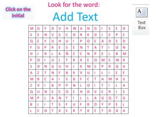 Look for the word:
Click on the
    initial
                        Add Text
           M G     Y    D   V   H   W A     N   G   I   S   E   D
           S   S   N    V   S   C   O   R   K   D   J   E   P   E
           Q   E   Y    U   H   U   I   P   O   E   A   D   S   D
           F   G   P    R   E   S   E   N   T   A   T   I   O   N
           H   J   R    L   K   Ñ   Z   C   N   P   E   L   B   M
           P   O   I    U   L   T   R   X   E   O   M S     W R
           S   D   N    G   U   H   J   K   M S     P   R   Q   A
           A   Z   T    N   F   B   X   V   U   I   L   I   E   E
           M B     C    A   I   S   D   F   C   T   A   M H     V
           Z   V   I    B   P   P   N   L   O   I   T   I   J   A
           Q   U   N    S   C   O   E   H   D   V   E   R   J   S
           M P     L    A   N   T   I   L   L   A   G   Q   T   G
           B   J   I    T   S   F   U   F   B   D   Y   P   E   L
           L   C   O    T   X   E   R   T   X   E   T   D   D   A
 